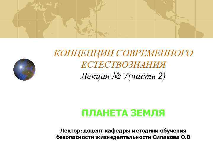 КОНЦЕПЦИИ СОВРЕМЕННОГО ЕСТЕСТВОЗНАНИЯ Лекция № 7(часть 2) ПЛАНЕТА ЗЕМЛЯ Лектор: доцент кафедры методики обучения