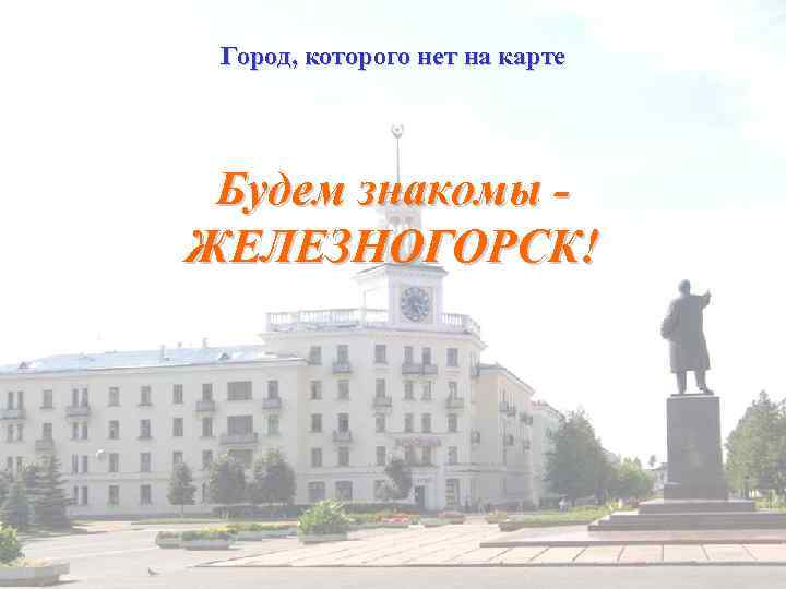 Город, которого нет на карте Будем знакомы ЖЕЛЕЗНОГОРСК! 
