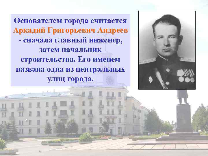 Основателем города считается Аркадий Григорьевич Андреев - сначала главный инженер, затем начальник строительства. Его