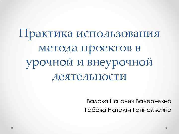 Практика использования метода проектов в урочной и внеурочной деятельности Валова Наталия Валерьевна Габова Наталья