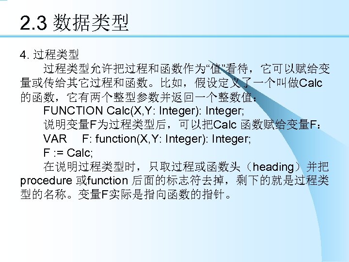 2. 3 数据类型 4. 过程类型 　　过程类型允许把过程和函数作为“值”看待，它可以赋给变 量或传给其它过程和函数。比如，假设定义了一个叫做Calc 的函数，它有两个整型参数并返回一个整数值： 　　FUNCTION Calc(X, Y: Integer): Integer; 　　说明变量F为过程类型后，可以把Calc