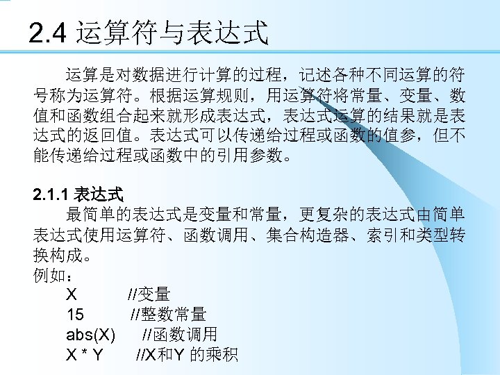 2. 4 运算符与表达式 运算是对数据进行计算的过程，记述各种不同运算的符 号称为运算符。根据运算规则，用运算符将常量、变量、数 值和函数组合起来就形成表达式，表达式运算的结果就是表 达式的返回值。表达式可以传递给过程或函数的值参，但不 能传递给过程或函数中的引用参数。 2. 1. 1 表达式 最简单的表达式是变量和常量，更复杂的表达式由简单 表达式使用运算符、函数调用、集合构造器、索引和类型转