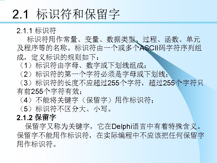 2. 1 标识符和保留字 2. 1. 1 标识符用作常量、变量、数据类型、过程、函数、单元 及程序等的名称。标识符由一个或多个ASCII码字符序列组 成，定义标识的规则如下： （1）标识符由字母、数字或下划线组成； （2）标识符的第一个字符必须是字母或下划线； （3）标识符的长度不应超过255个字符，超过255个字符只 有前255个字符有效； （4）不能将关键字（保留字）用作标识符；