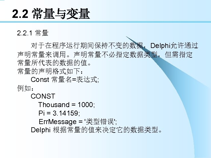 2. 2 常量与变量 2. 2. 1 常量 对于在程序运行期间保持不变的数据，Delphi允许通过 声明常量来调用。声明常量不必指定数据类型，但需指定 常量所代表的数据的值。 常量的声明格式如下： Const 常量名=表达式; 例如：