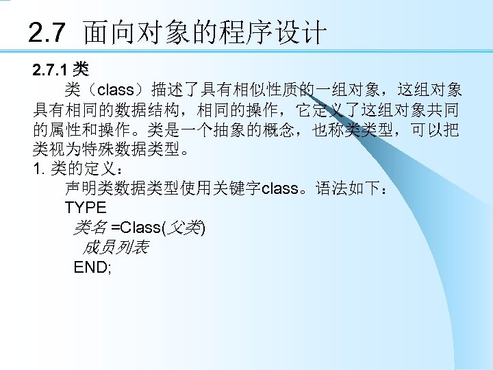 2. 7 面向对象的程序设计 2. 7. 1 类 类（class）描述了具有相似性质的一组对象，这组对象 具有相同的数据结构，相同的操作，它定义了这组对象共同 的属性和操作。类是一个抽象的概念，也称类类型，可以把 类视为特殊数据类型。 1. 类的定义： 声明类数据类型使用关键字class。语法如下：