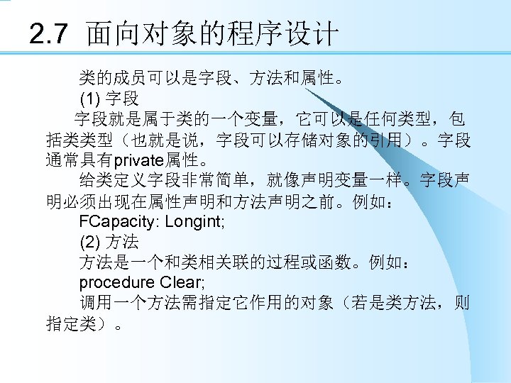 2. 7 面向对象的程序设计 类的成员可以是字段、方法和属性。 　　(1) 字段 字段就是属于类的一个变量，它可以是任何类型，包 括类类型（也就是说，字段可以存储对象的引用）。字段 通常具有private属性。 给类定义字段非常简单，就像声明变量一样。字段声 明必须出现在属性声明和方法声明之前。例如： FCapacity: Longint; 　　(2)