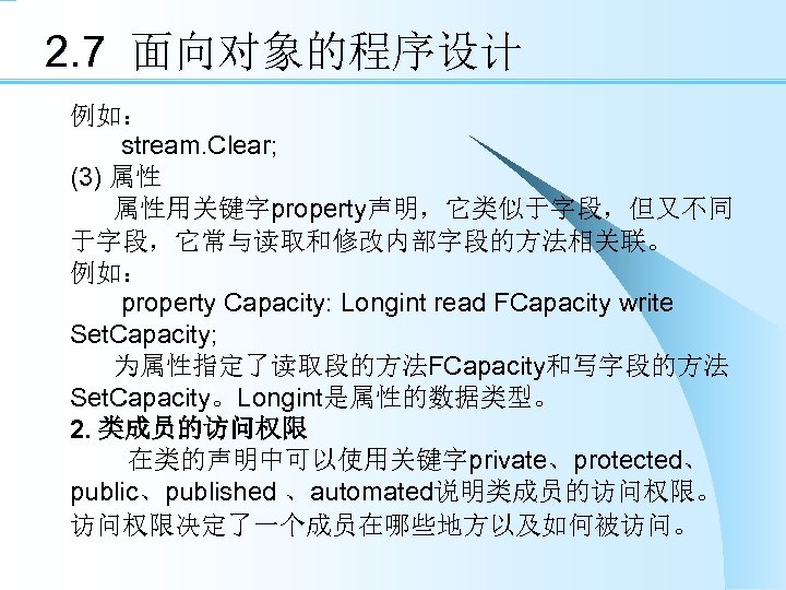 2. 7 面向对象的程序设计 例如： stream. Clear; (3) 属性 属性用关键字property声明，它类似于字段，但又不同 于字段，它常与读取和修改内部字段的方法相关联。 例如： property Capacity: Longint