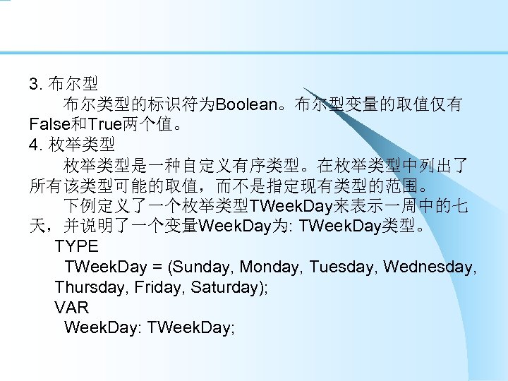 3. 布尔型 　　布尔类型的标识符为Boolean。布尔型变量的取值仅有 False和True两个值。 4. 枚举类型 　　枚举类型是一种自定义有序类型。在枚举类型中列出了 所有该类型可能的取值，而不是指定现有类型的范围。 　　下例定义了一个枚举类型TWeek. Day来表示一周中的七 天，并说明了一个变量Week. Day为: TWeek. Day类型。