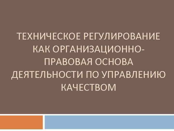 ТЕХНИЧЕСКОЕ РЕГУЛИРОВАНИЕ КАК ОРГАНИЗАЦИОННО ПРАВОВАЯ ОСНОВА ДЕЯТЕЛЬНОСТИ ПО УПРАВЛЕНИЮ КАЧЕСТВОМ 