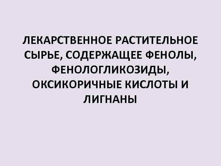 ЛЕКАРСТВЕННОЕ РАСТИТЕЛЬНОЕ СЫРЬЕ, СОДЕРЖАЩЕЕ ФЕНОЛЫ, ФЕНОЛОГЛИКОЗИДЫ, ОКСИКОРИЧНЫЕ КИСЛОТЫ И ЛИГНАНЫ 