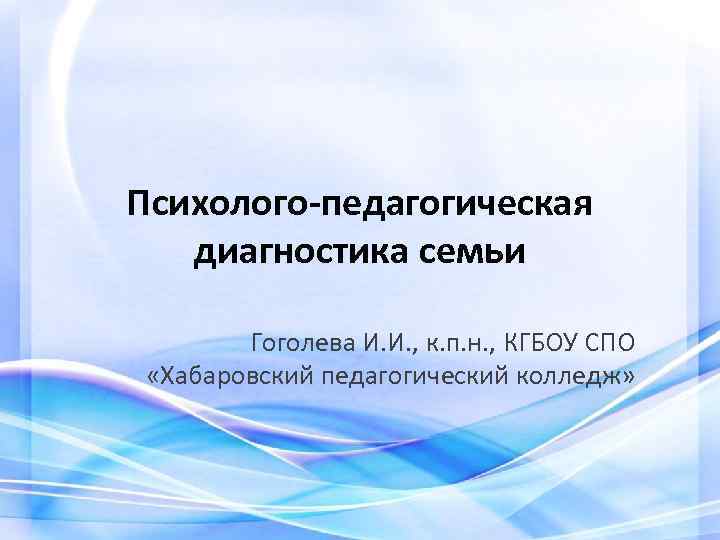 Психолого-педагогическая диагностика семьи Гоголева И. И. , к. п. н. , КГБОУ СПО «Хабаровский