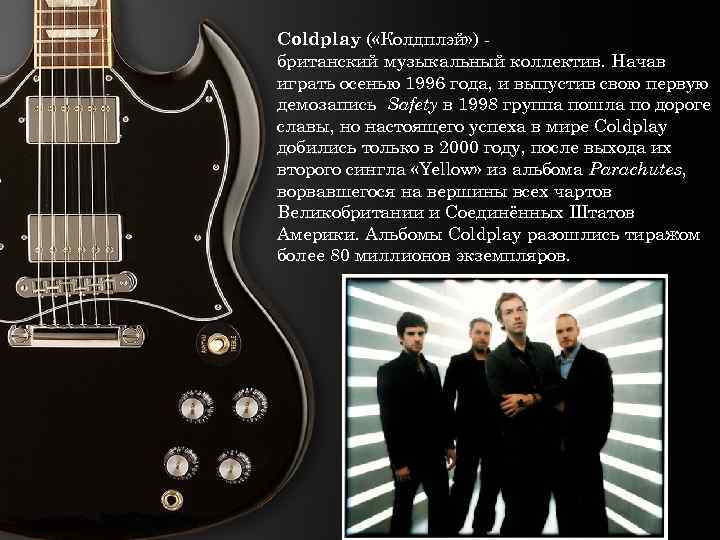 Coldplay ( «Колдплэй» ) британский музыкальный коллектив. Начав играть осенью 1996 года, и выпустив