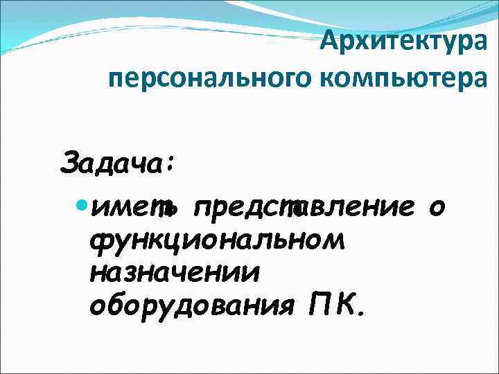 Архитектура персонального компьютера Задача: иметь представление о функциональном назначении оборудования ПК. 