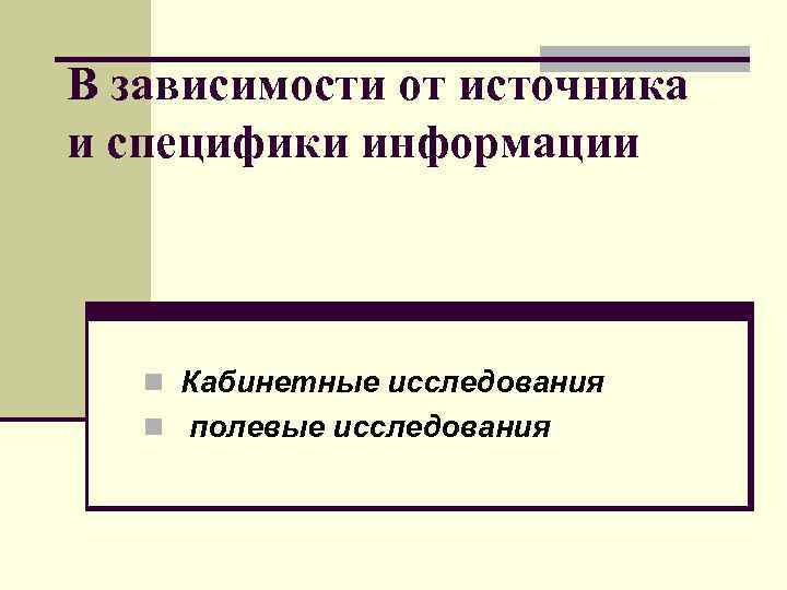 В зависимости от источника и специфики информации n Кабинетные исследования n полевые исследования 