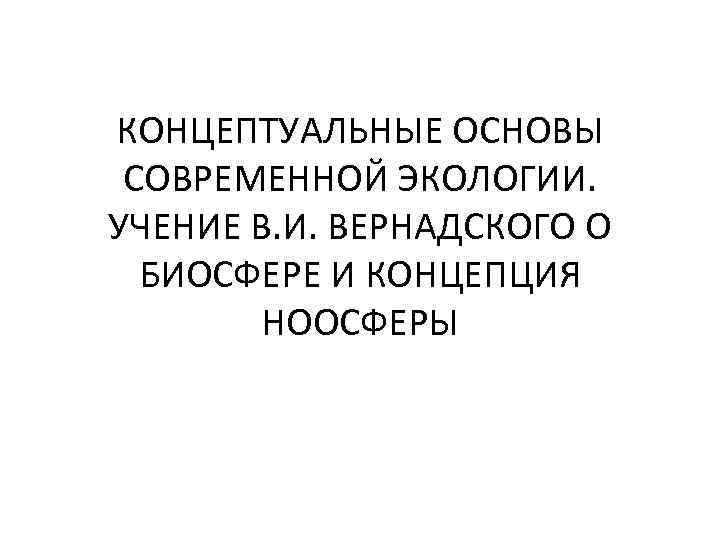 КОНЦЕПТУАЛЬНЫЕ ОСНОВЫ СОВРЕМЕННОЙ ЭКОЛОГИИ. УЧЕНИЕ В. И. ВЕРНАДСКОГО О БИОСФЕРЕ И КОНЦЕПЦИЯ НООСФЕРЫ 