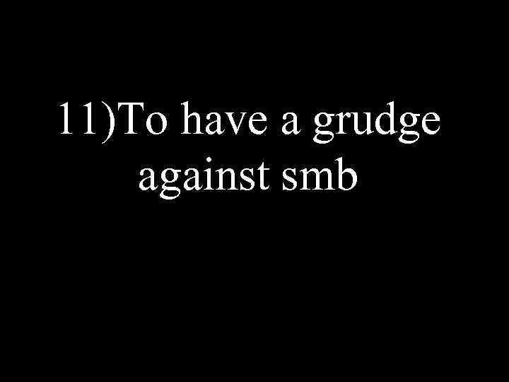 11)To have a grudge against smb 