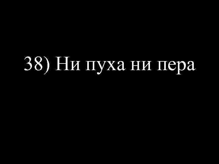 38) Ни пуха ни пера 