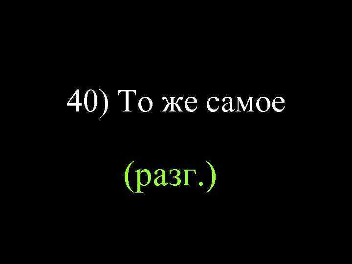 40) То же самое (разг. ) 