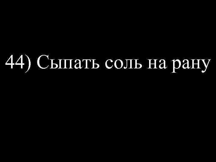 44) Сыпать соль на рану 