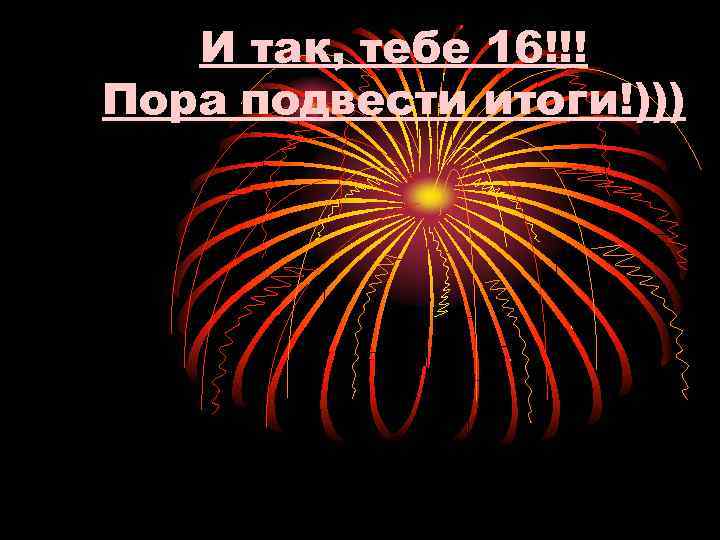 И так, тебе 16!!! Пора подвести итоги!))) 