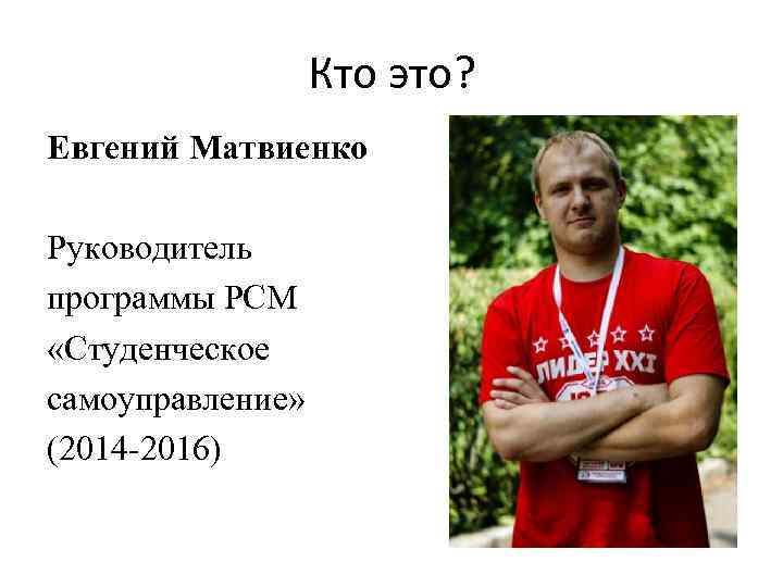 Кто это? Евгений Матвиенко Руководитель программы РСМ «Студенческое самоуправление» (2014 -2016) 