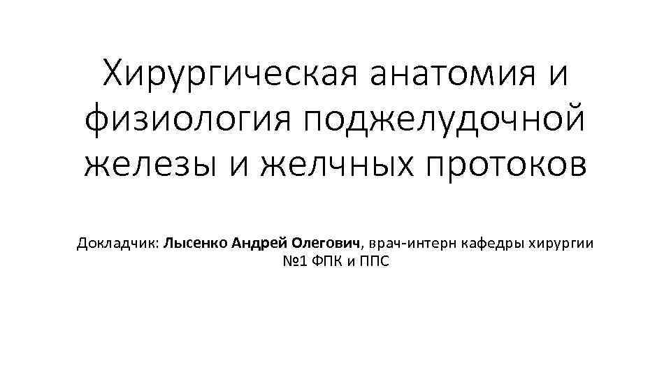 Хирургическая анатомия и физиология поджелудочной железы и желчных протоков Докладчик: Лысенко Андрей Олегович, врач