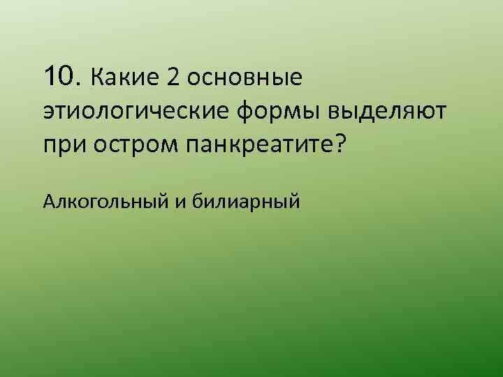 10. Какие 2 основные этиологические формы выделяют при остром панкреатите? Алкогольный и билиарный 