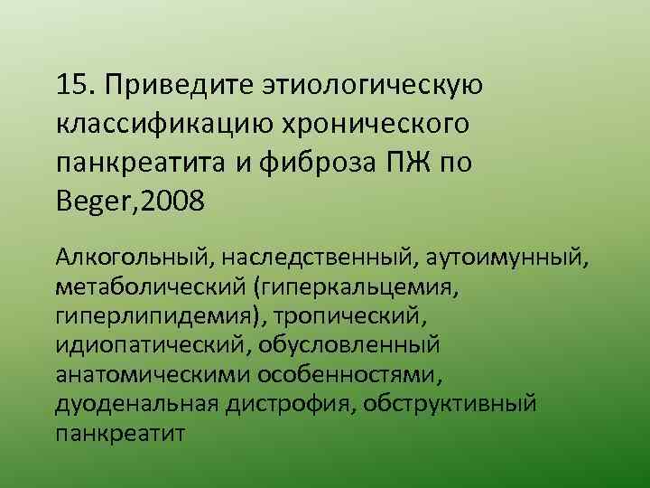 15. Приведите этиологическую классификацию хронического панкреатита и фиброза ПЖ по Beger, 2008 Алкогольный, наследственный,