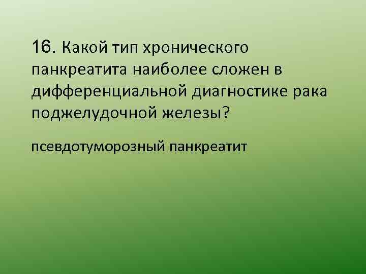 16. Какой тип хронического панкреатита наиболее сложен в дифференциальной диагностике рака поджелудочной железы? псевдотуморозный