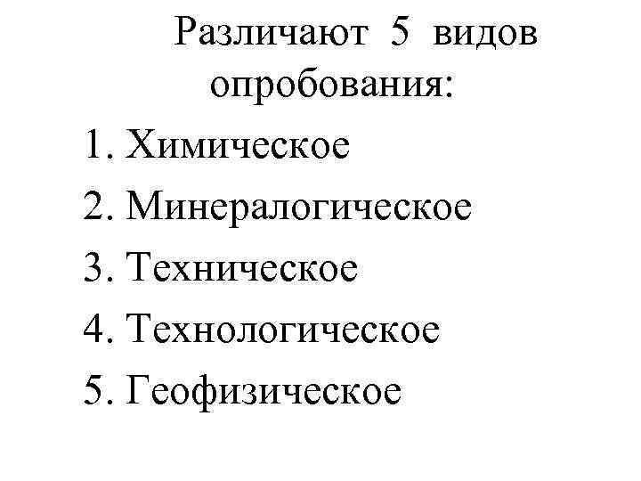 Различают 5 видов опробования: 1. Химическое 2. Минералогическое 3. Техническое 4. Технологическое 5. Геофизическое