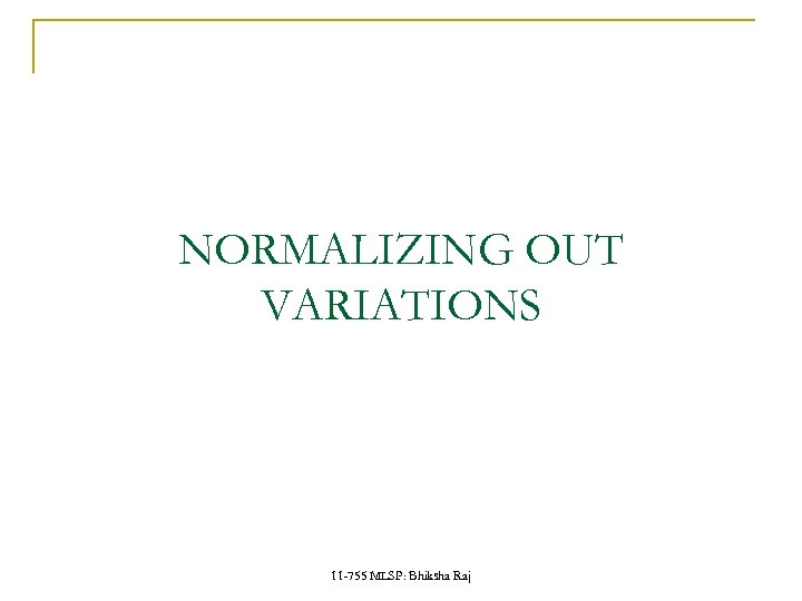 NORMALIZING OUT VARIATIONS 11 -755 MLSP: Bhiksha Raj 