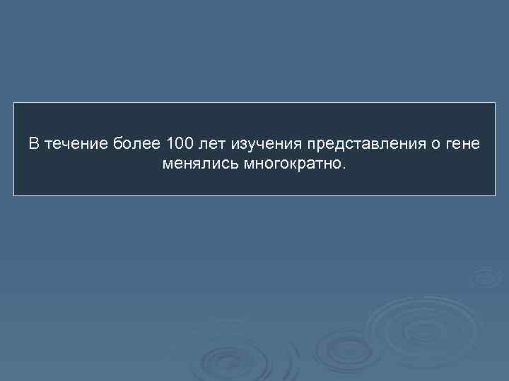 В течение более 100 лет изучения представления о гене менялись многократно. 