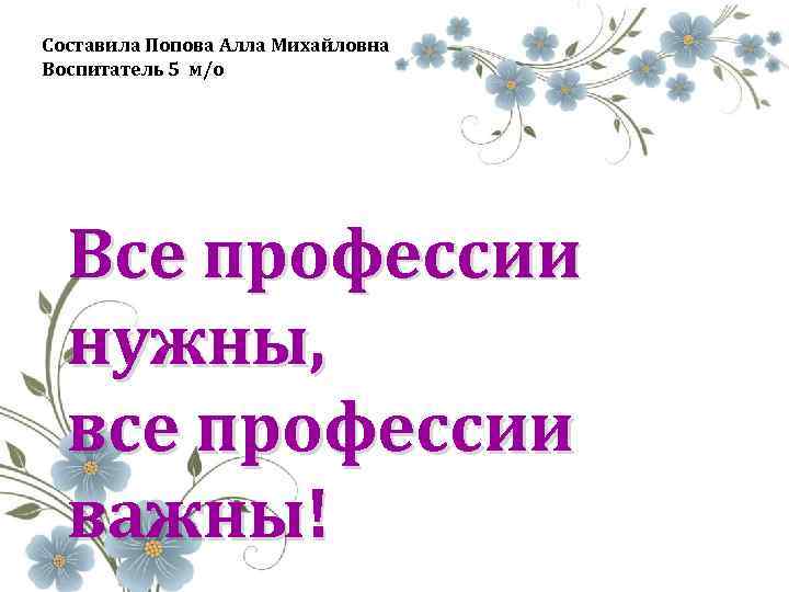 Составила Попова Алла Михайловна Воспитатель 5 м/о Все профессии нужны, все профессии важны! 
