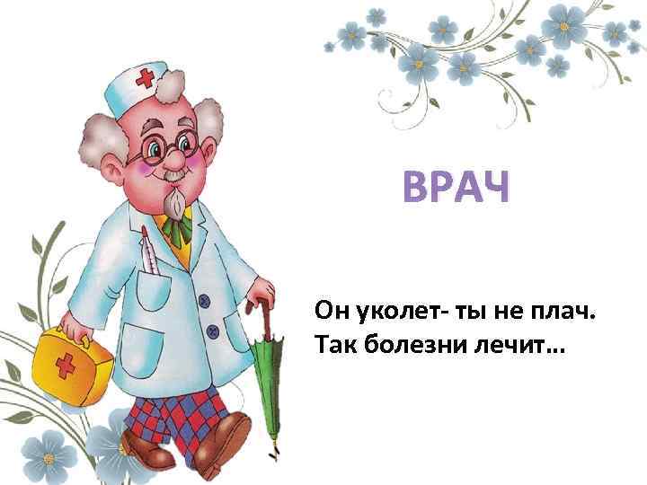 ВРАЧ Он уколет- ты не плач. Так болезни лечит… 