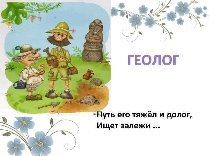 ГЕОЛОГ Путь его тяжёл и долог, Ищет залежи. . . 