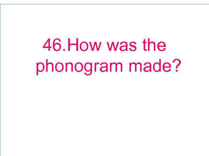 46. How was the phonogram made? 