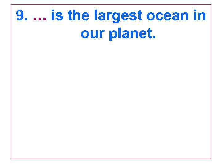 9. … is the largest ocean in our planet. 