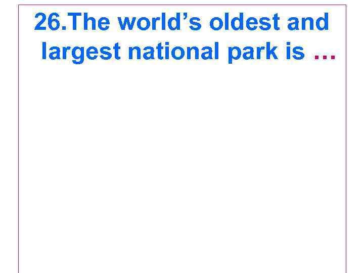 26. The world’s oldest and largest national park is … 