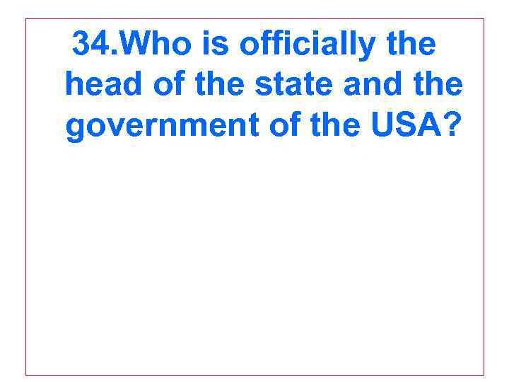 34. Who is officially the head of the state and the government of the