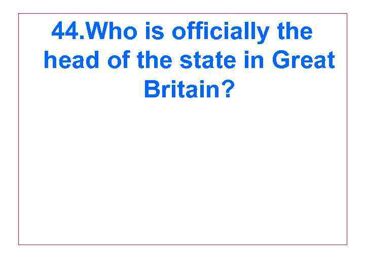 44. Who is officially the head of the state in Great Britain? 
