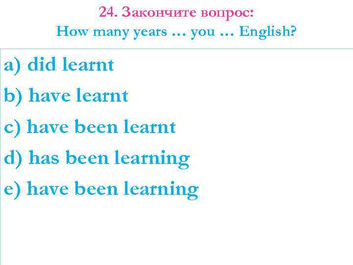 24. Закончите вопрос: How many years … you … English? a) did learnt b)