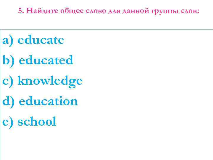 5. Найдите общее слово для данной группы слов: a) educate b) educated c) knowledge