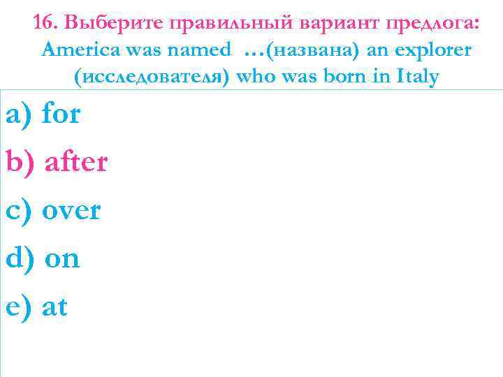 16. Выберите правильный вариант предлога: America was named …(названа) an explorer (исследователя) who was