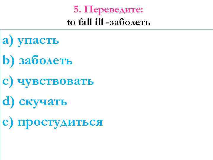 5. Переведите: to fall ill -заболеть a) упасть b) заболеть c) чувствовать d) скучать