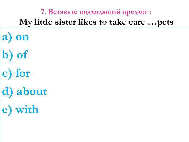 7. Вставьте подходящий предлог : My little sister likes to take care …pets a)