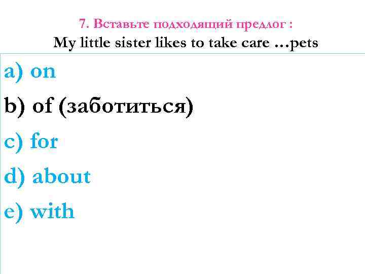 7. Вставьте подходящий предлог : My little sister likes to take care …pets a)