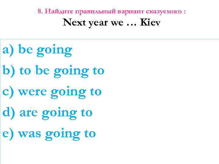 8. Найдите правильный вариант сказуемого : Next year we … Kiev a) be going