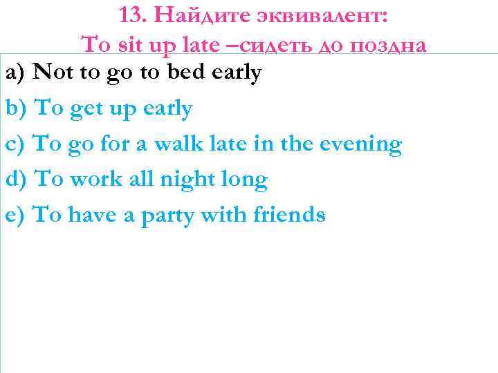 13. Найдите эквивалент: To sit up late –сидеть до поздна a) Not to go