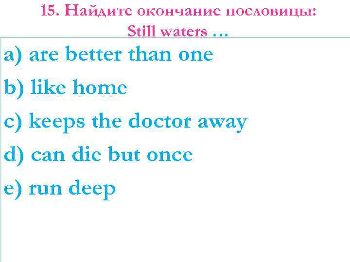 15. Найдите окончание пословицы: Still waters … a) are better than one b) like