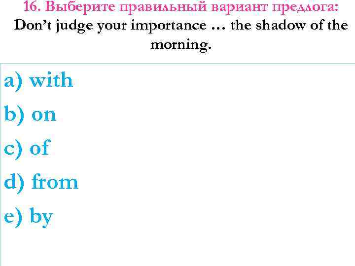 16. Выберите правильный вариант предлога: Don’t judge your importance … the shadow of the